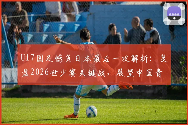 U17国足憾负日本最后一攻解析：复盘2026世少赛关键战，展望中国青少年足球未来