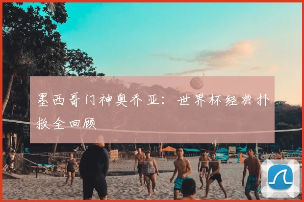 墨西哥门神奥乔亚：世界杯经典扑救全回顾