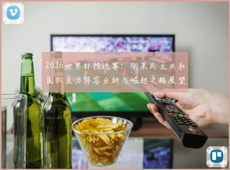 2026世界杯预选赛:刚果民主共和国队主力阵容分析与崛起之路展望