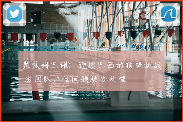 聚焦姆巴佩：迎战巴西的顶级挑战 法国队帅位问题被冷处理