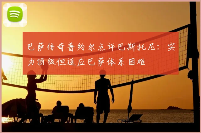 巴萨传奇普约尔点评巴斯托尼：实力顶级但适应巴萨体系困难