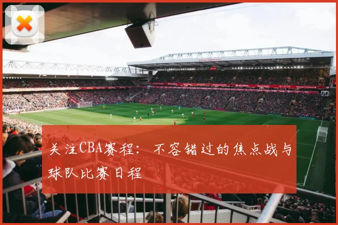 关注CBA赛程：不容错过的焦点战与球队比赛日程