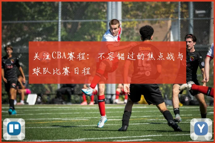 关注CBA赛程:不容错过的焦点战与球队比赛日程