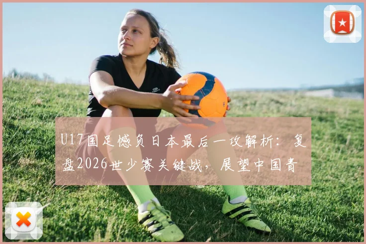 U17国足憾负日本最后一攻解析:复盘2026世少赛关键战,展望中国青少年足球未来