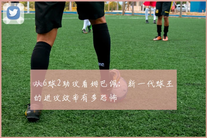 从6球2助攻看姆巴佩：新一代球王的进攻效率有多恐怖