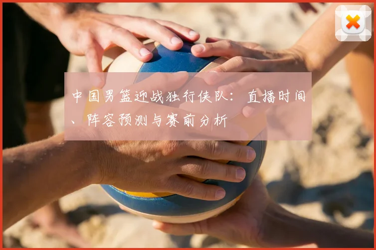 中国男篮迎战独行侠队：直播时间、阵容预测与赛前分析