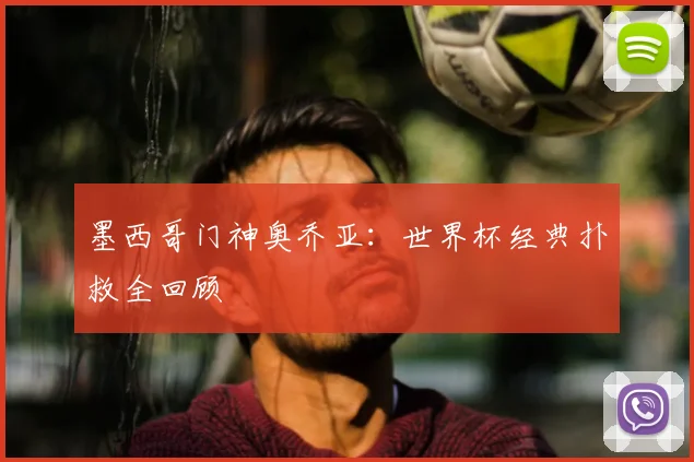 墨西哥门神奥乔亚:世界杯经典扑救全回顾