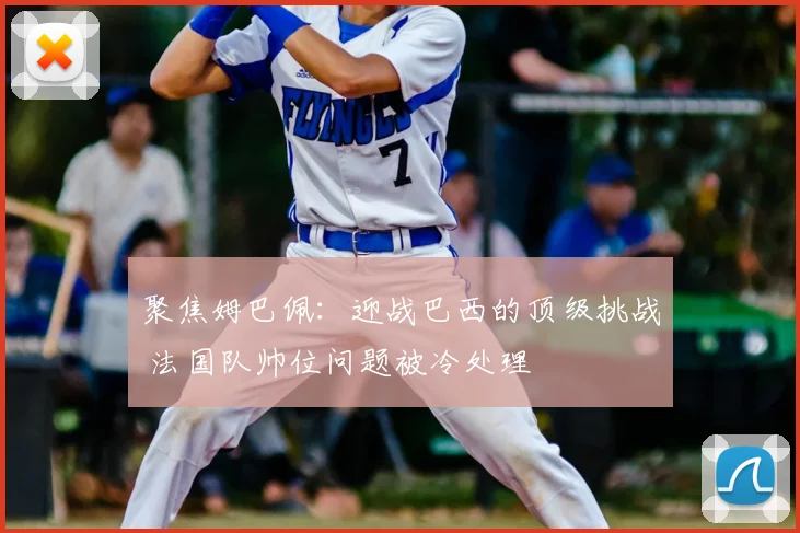 聚焦姆巴佩：迎战巴西的顶级挑战 法国队帅位问题被冷处理
