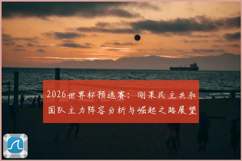 2026世界杯预选赛：刚果民主共和国队主力阵容分析与崛起之路展望