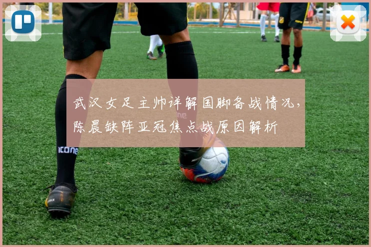 武汉女足主帅详解国脚备战情况，陈晨缺阵亚冠焦点战原因解析