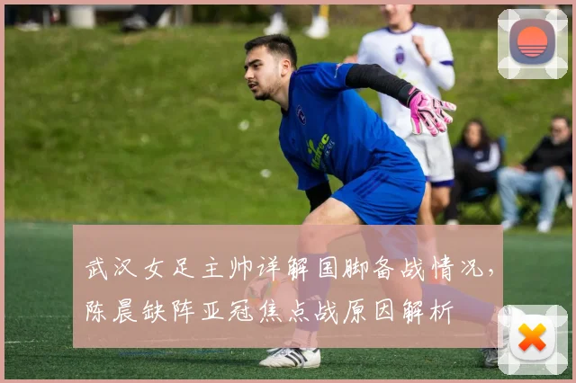 武汉女足主帅详解国脚备战情况,陈晨缺阵亚冠焦点战原因解析