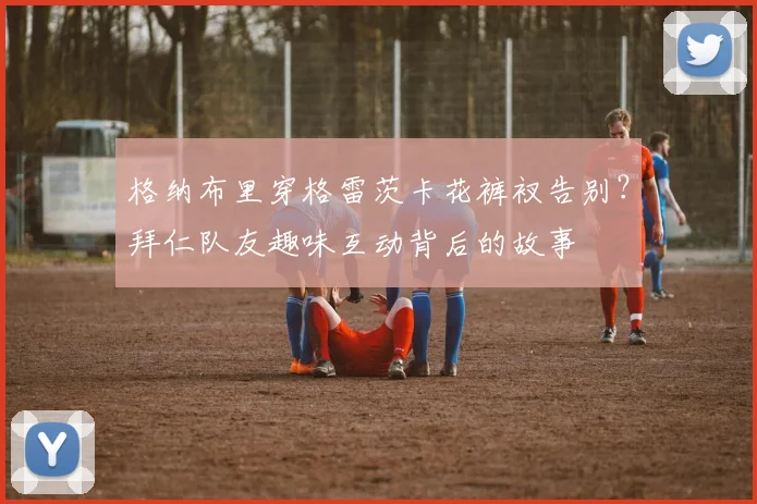 格纳布里穿格雷茨卡花裤衩告别？拜仁队友趣味互动背后的故事