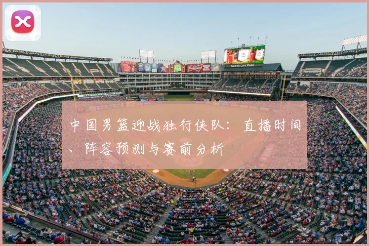 中国男篮迎战独行侠队：直播时间、阵容预测与赛前分析